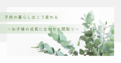 子供の暮らしはこう変わる～お子様の成長に合わせた間取り～